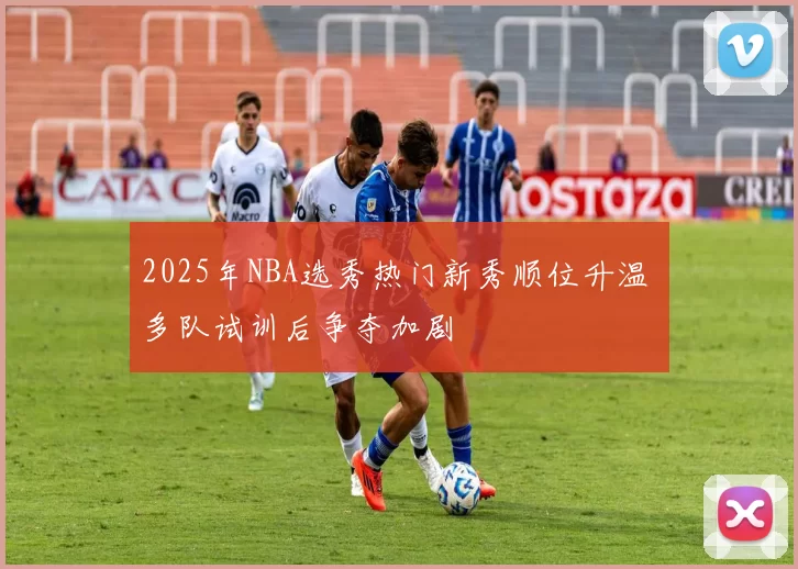 2025年NBA选秀热门新秀顺位升温 多队试训后争夺加剧