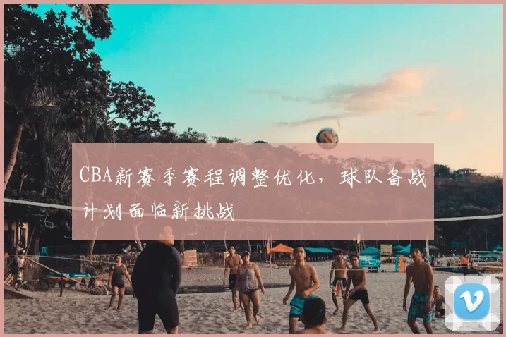 CBA新赛季赛程调整优化，球队备战计划面临新挑战