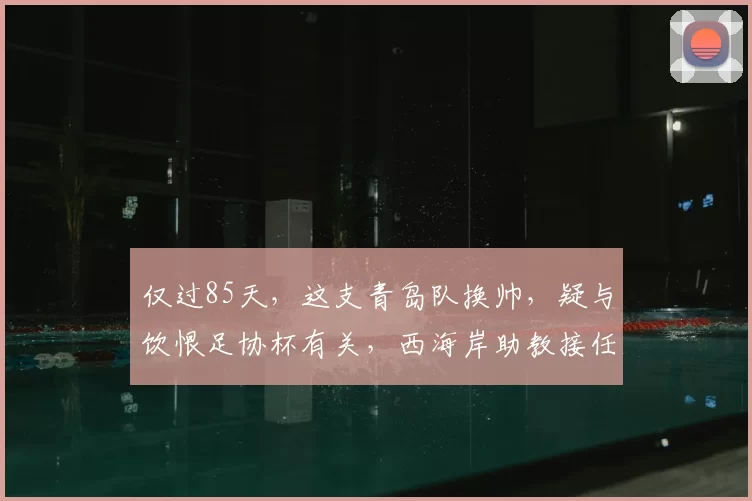 仅过85天,这支青岛队换帅,疑与饮恨足协杯有关,西海岸助教接任