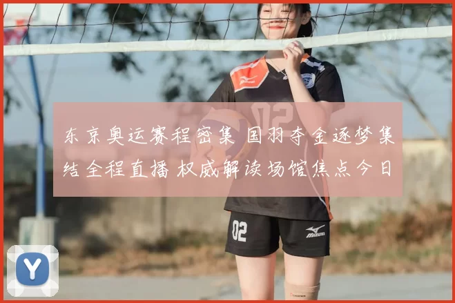 东京奥运赛程密集 国羽夺金逐梦集结全程直播 权威解读场馆焦点今日