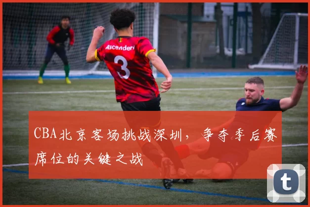 CBA北京客场挑战深圳，争夺季后赛席位的关键之战