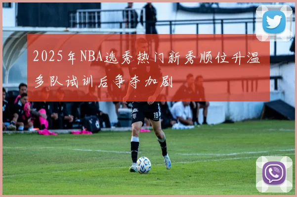 2025年NBA选秀热门新秀顺位升温 多队试训后争夺加剧