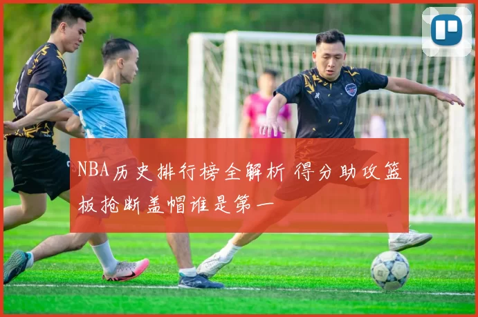 NBA历史排行榜全解析 得分助攻篮板抢断盖帽谁是第一
