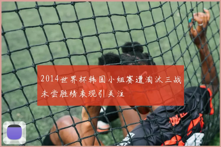 2014世界杯韩国小组赛遭淘汰三战未尝胜绩表现引关注