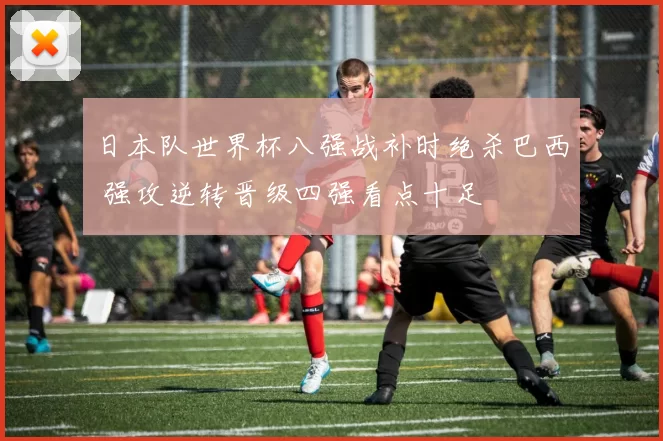 日本队世界杯八强战补时绝杀巴西 强攻逆转晋级四强看点十足