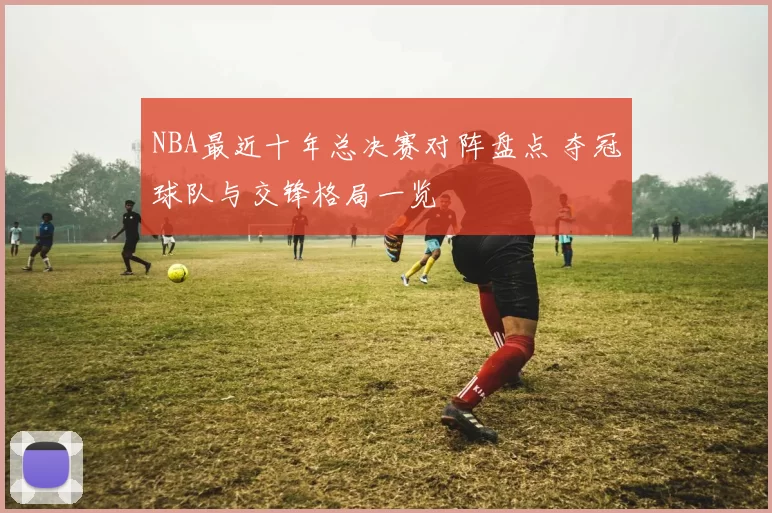 NBA最近十年总决赛对阵盘点 夺冠球队与交锋格局一览