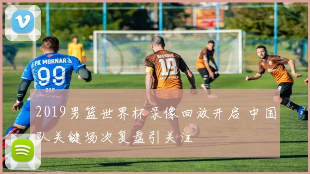 2019男篮世界杯录像回放开启 中国队关键场次复盘引关注