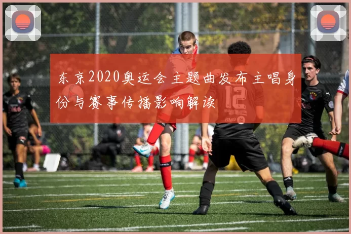 东京2020奥运会主题曲发布主唱身份与赛事传播影响解读