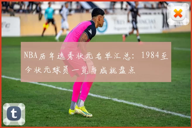 NBA历年选秀状元名单汇总：1984至今状元球员一览与成就盘点