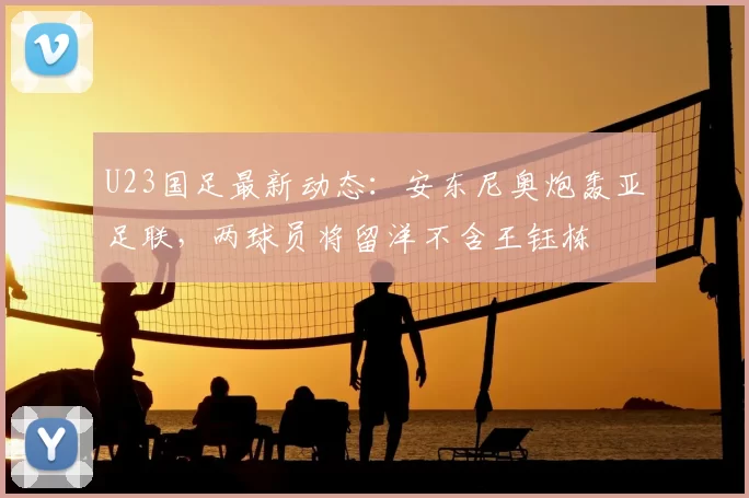 U23国足最新动态：安东尼奥炮轰亚足联，两球员将留洋不含王钰栋