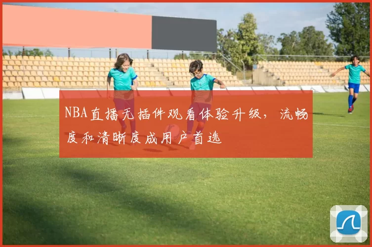 NBA直播无插件观看体验升级，流畅度和清晰度成用户首选