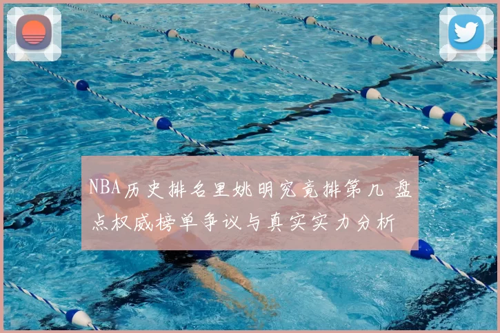 NBA历史排名里姚明究竟排第几 盘点权威榜单争议与真实实力分析
