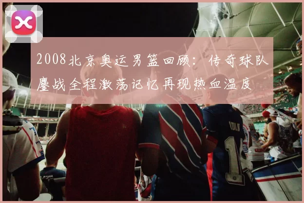 2008北京奥运男篮回顾:传奇球队鏖战全程激荡记忆再现热血温度