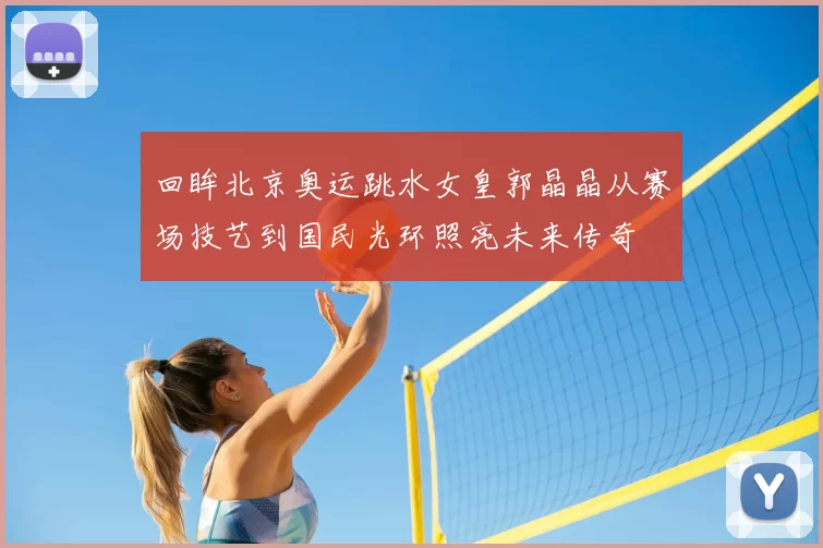 回眸北京奥运跳水女皇郭晶晶从赛场技艺到国民光环照亮未来传奇