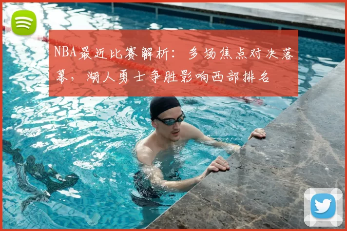NBA最近比赛解析：多场焦点对决落幕，湖人勇士争胜影响西部排名
