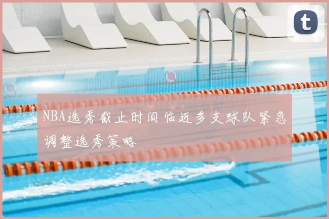 NBA选秀截止时间临近多支球队紧急调整选秀策略