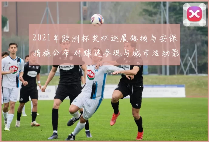 2021年欧洲杯奖杯巡展路线与安保措施公布 对球迷参观与城市活动影响