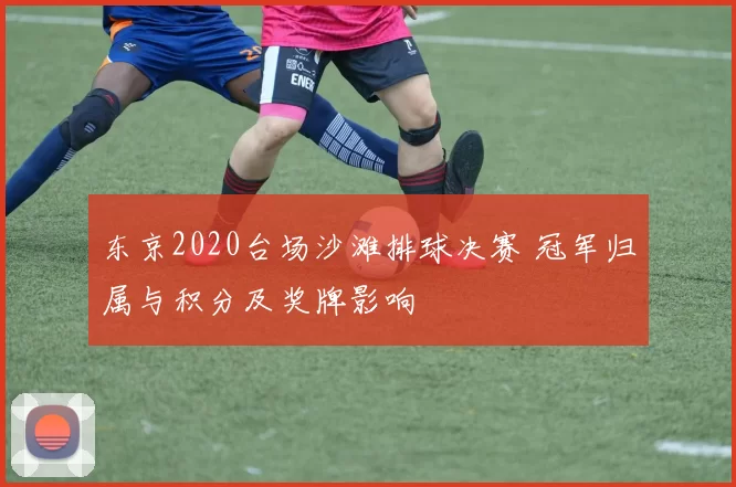 东京2020台场沙滩排球决赛 冠军归属与积分及奖牌影响