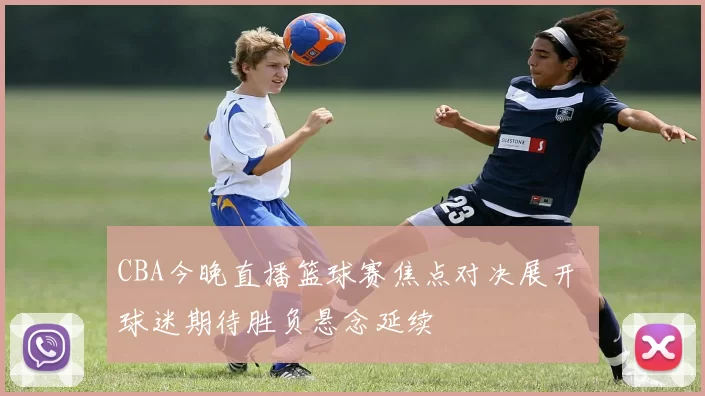 CBA今晚直播篮球赛焦点对决展开 球迷期待胜负悬念延续