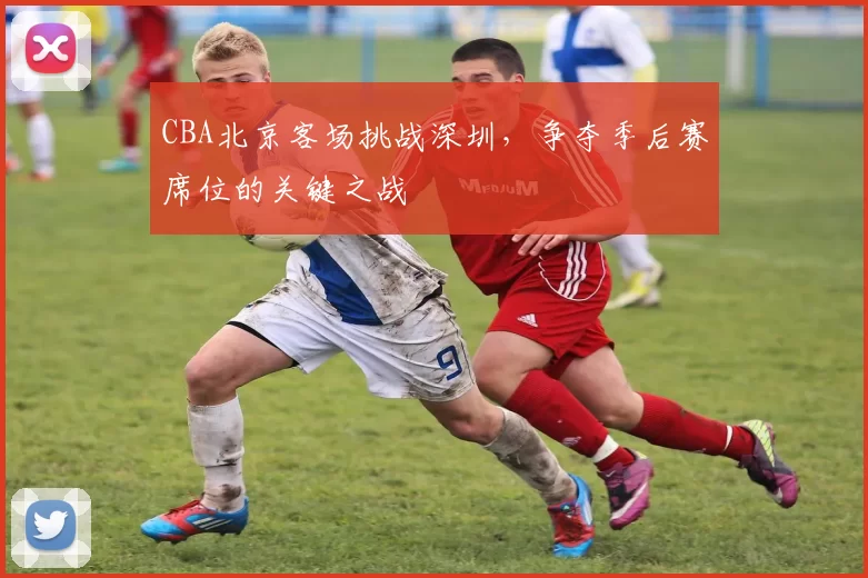 CBA北京客场挑战深圳，争夺季后赛席位的关键之战