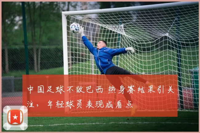 中国足球不敌巴西 热身赛结果引关注，年轻球员表现成看点