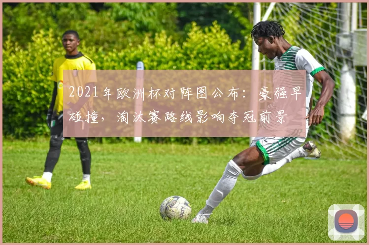 2021年欧洲杯对阵图公布：豪强早碰撞，淘汰赛路线影响夺冠前景