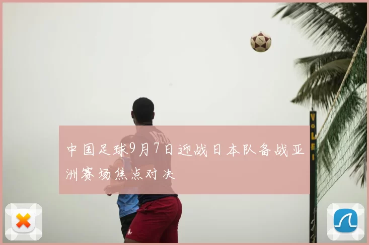 中国足球9月7日迎战日本队备战亚洲赛场焦点对决