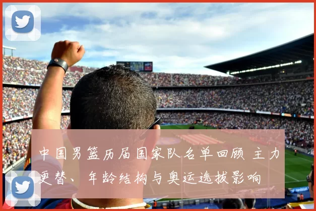 中国男篮历届国家队名单回顾 主力更替、年龄结构与奥运选拔影响