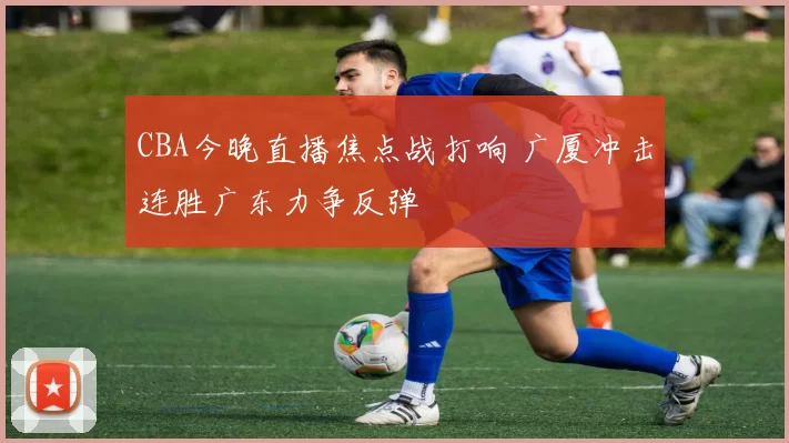 CBA今晚直播焦点战打响 广厦冲击连胜广东力争反弹