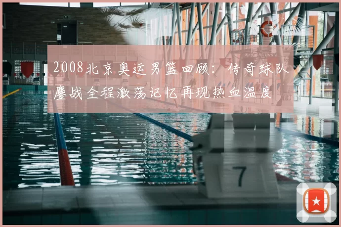 2008北京奥运男篮回顾:传奇球队鏖战全程激荡记忆再现热血温度