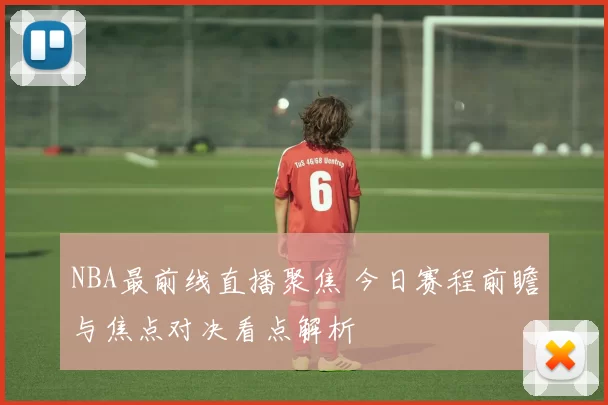 NBA最前线直播聚焦 今日赛程前瞻与焦点对决看点解析