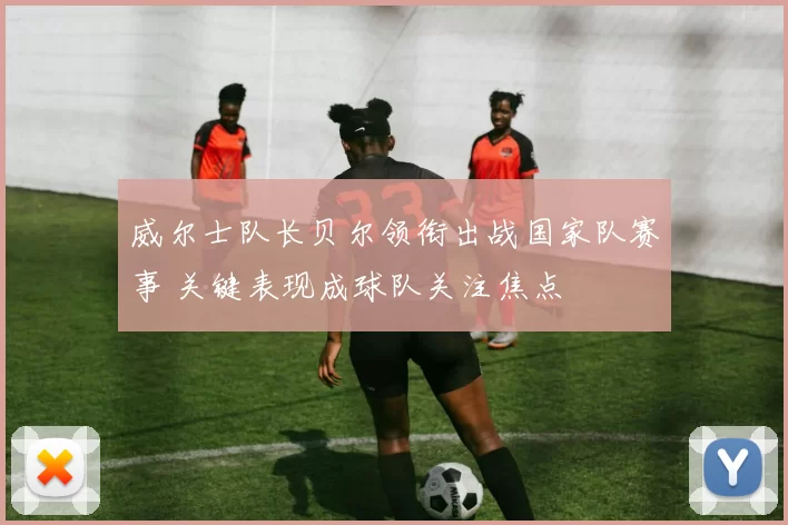 威尔士队长贝尔领衔出战国家队赛事 关键表现成球队关注焦点