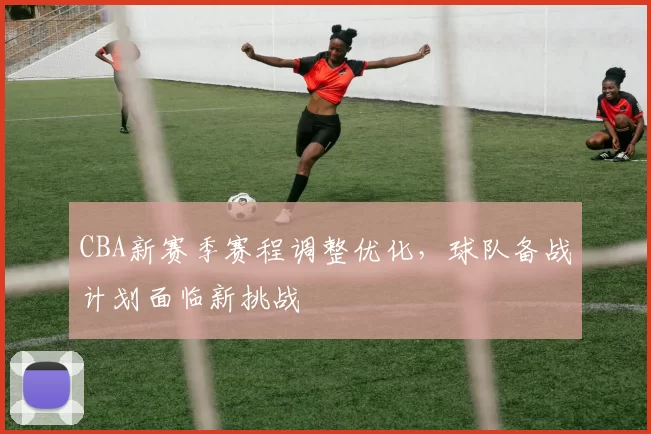 CBA新赛季赛程调整优化，球队备战计划面临新挑战