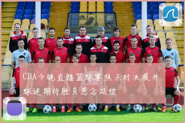 CBA今晚直播篮球赛焦点对决展开 球迷期待胜负悬念延续