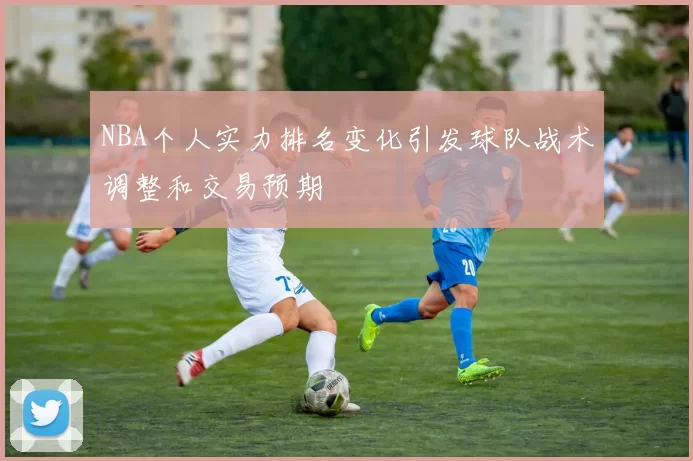 NBA个人实力排名变化引发球队战术调整和交易预期
