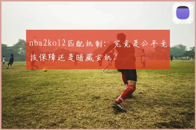 nba2kol2匹配机制：究竟是公平竞技保障还是暗藏玄机？