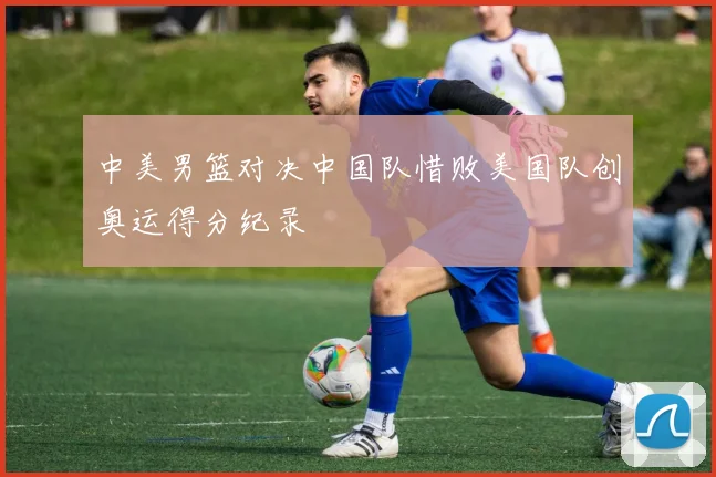 中美男篮对决中国队惜败美国队创奥运得分纪录