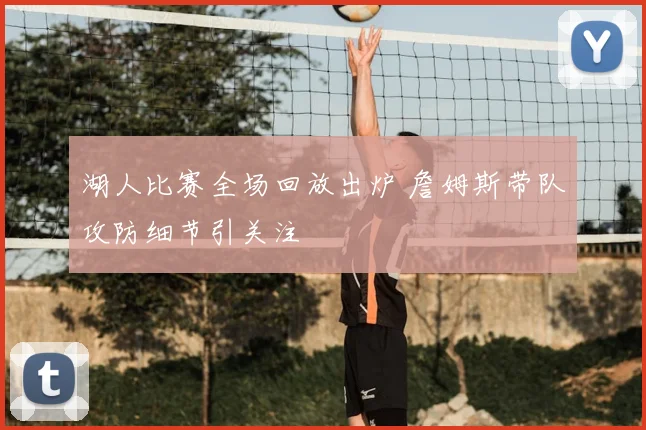 湖人比赛全场回放出炉 詹姆斯带队攻防细节引关注