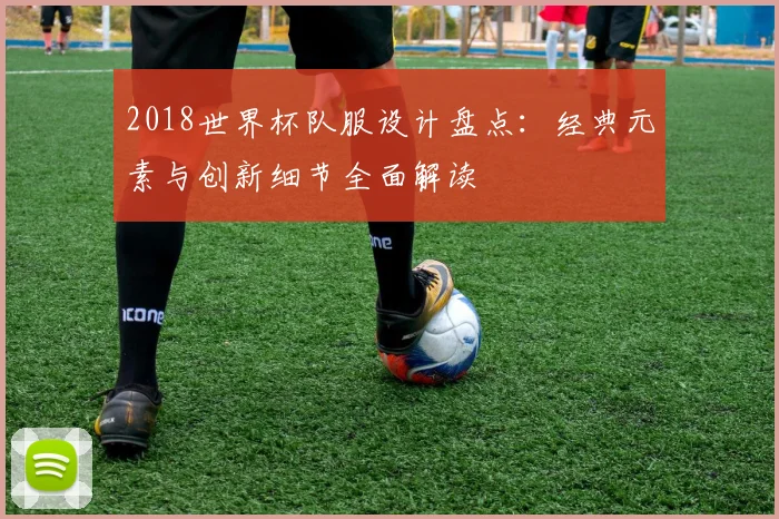 2018世界杯队服设计盘点:经典元素与创新细节全面解读