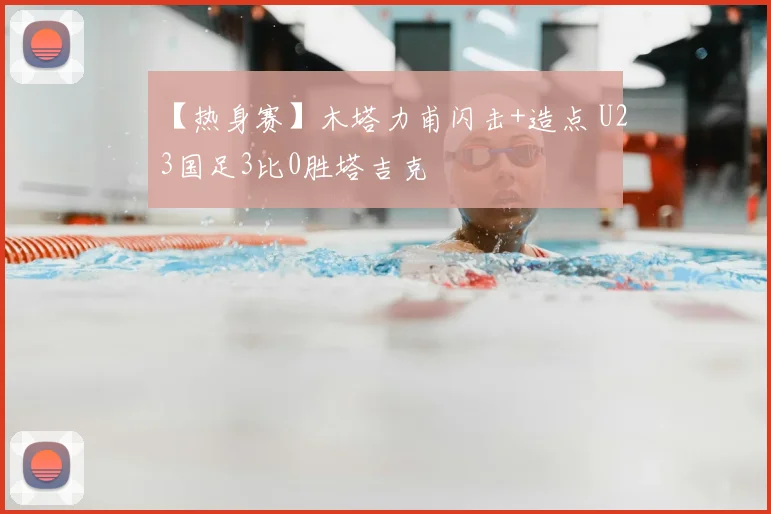 【热身赛】木塔力甫闪击+造点 U23国足3比0胜塔吉克