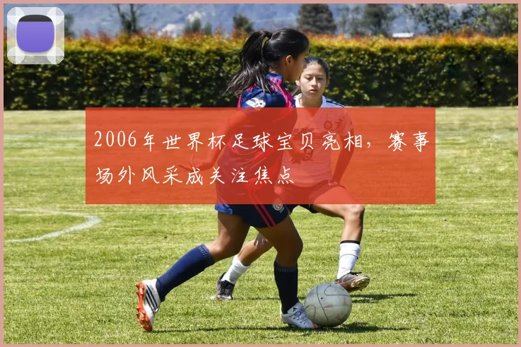 2006年世界杯足球宝贝亮相,赛事场外风采成关注焦点
