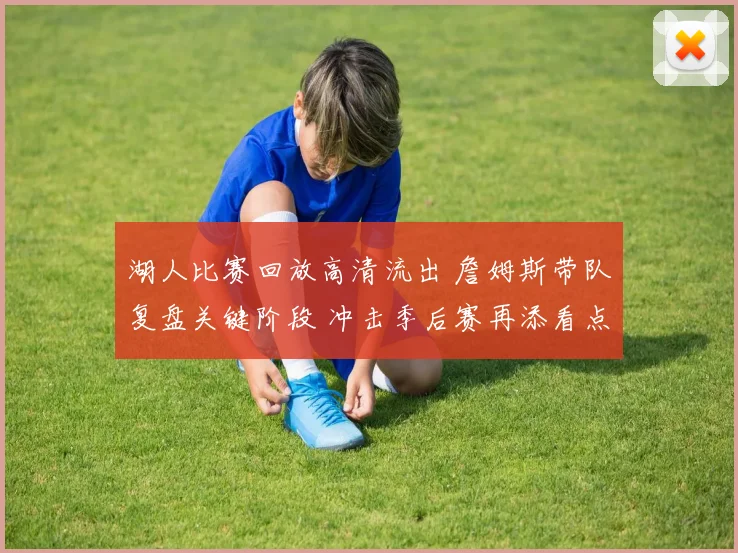 湖人比赛回放高清流出 詹姆斯带队复盘关键阶段 冲击季后赛再添看点